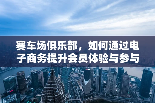 赛车场俱乐部，如何通过电子商务提升会员体验与参与度？