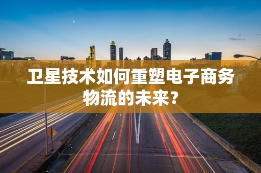 卫星技术如何重塑电子商务物流的未来？