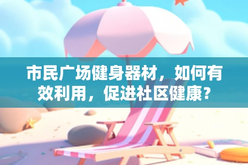 市民广场健身器材，如何有效利用，促进社区健康？