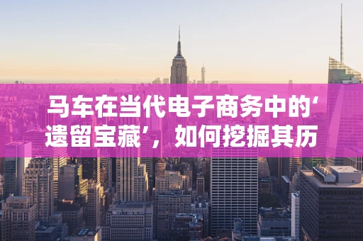 马车在当代电子商务中的‘遗留宝藏’，如何挖掘其历史价值与现代应用？