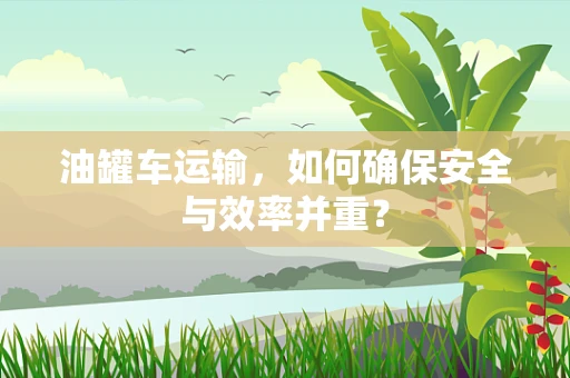 油罐车运输，如何确保安全与效率并重？