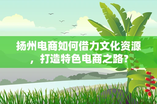 扬州电商如何借力文化资源，打造特色电商之路？