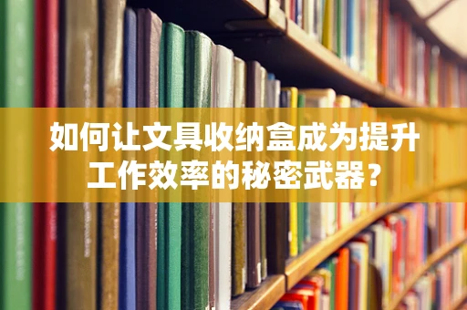 如何让文具收纳盒成为提升工作效率的秘密武器？