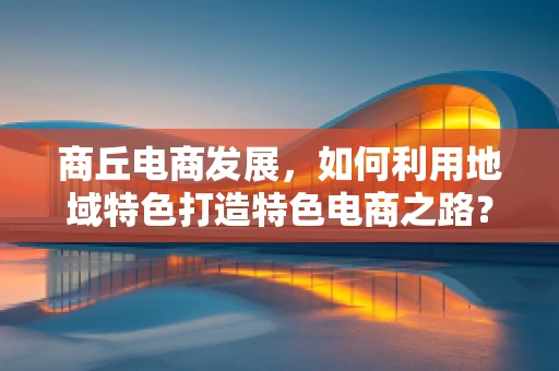 商丘电商发展，如何利用地域特色打造特色电商之路？