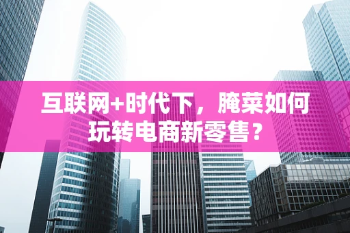 互联网+时代下，腌菜如何玩转电商新零售？