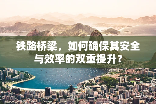 铁路桥梁，如何确保其安全与效率的双重提升？