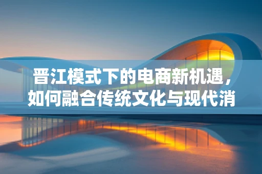 晋江模式下的电商新机遇，如何融合传统文化与现代消费？