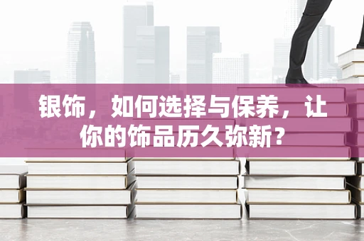 银饰，如何选择与保养，让你的饰品历久弥新？