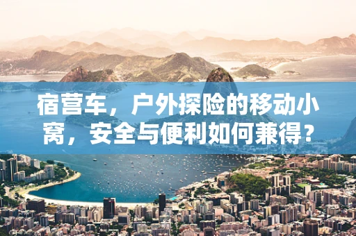 宿营车，户外探险的移动小窝，安全与便利如何兼得？