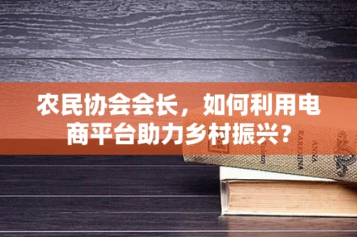 农民协会会长，如何利用电商平台助力乡村振兴？