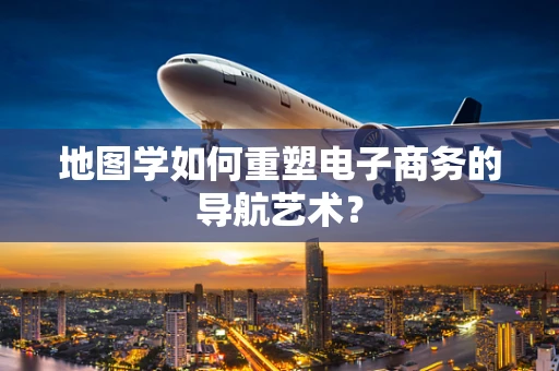 地图学如何重塑电子商务的导航艺术？