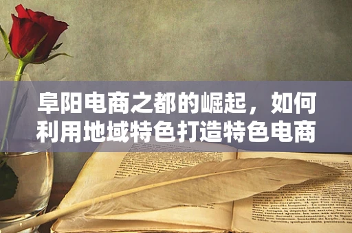 阜阳电商之都的崛起，如何利用地域特色打造特色电商产业带？