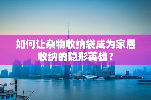如何让杂物收纳袋成为家居收纳的隐形英雄？