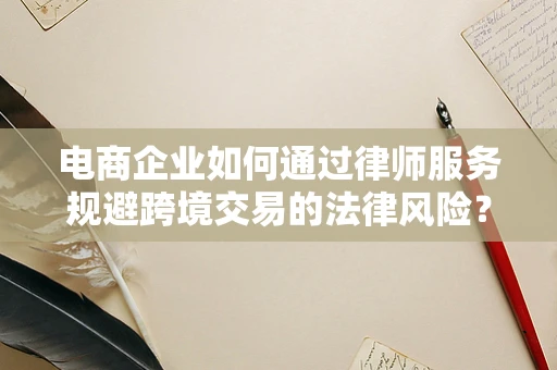 电商企业如何通过律师服务规避跨境交易的法律风险？
