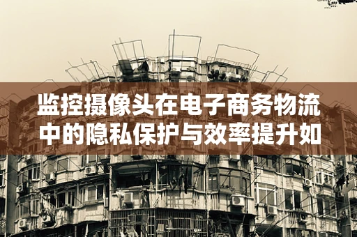 监控摄像头在电子商务物流中的隐私保护与效率提升如何平衡？
