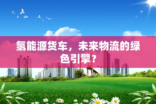 氢能源货车，未来物流的绿色引擎？