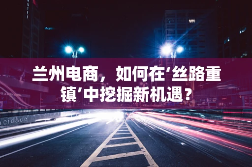 兰州电商，如何在‘丝路重镇’中挖掘新机遇？