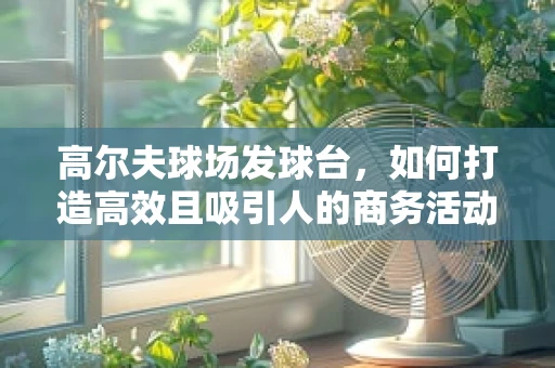 高尔夫球场发球台，如何打造高效且吸引人的商务活动平台？