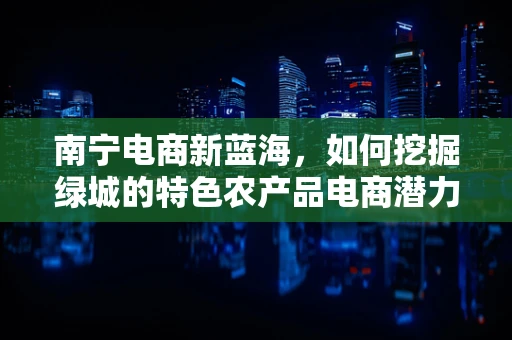 南宁电商新蓝海，如何挖掘绿城的特色农产品电商潜力？