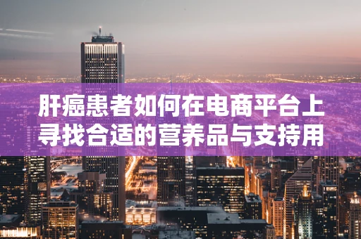 肝癌患者如何在电商平台上寻找合适的营养品与支持用品？