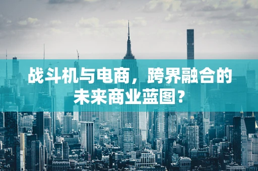 战斗机与电商，跨界融合的未来商业蓝图？