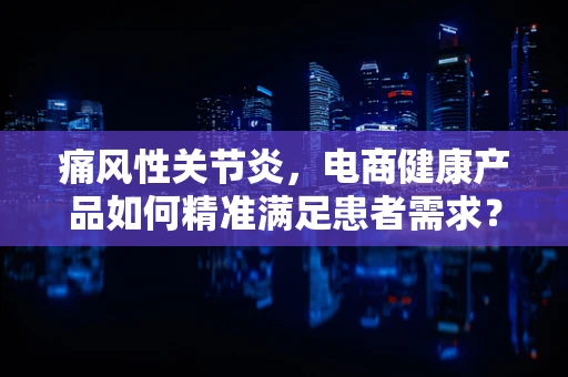 痛风性关节炎，电商健康产品如何精准满足患者需求？