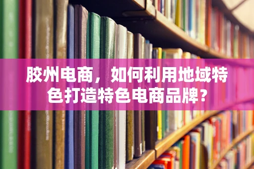 胶州电商，如何利用地域特色打造特色电商品牌？