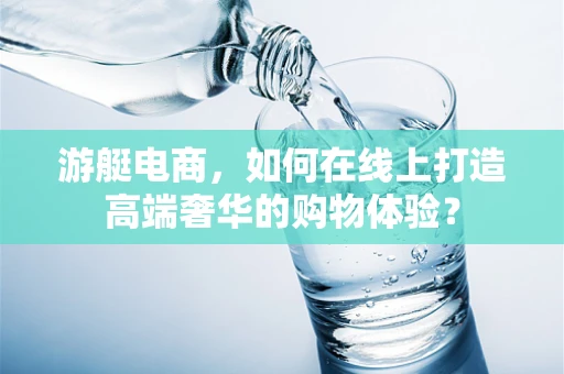 游艇电商，如何在线上打造高端奢华的购物体验？