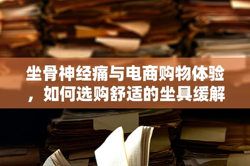 坐骨神经痛与电商购物体验，如何选购舒适的坐具缓解疼痛？