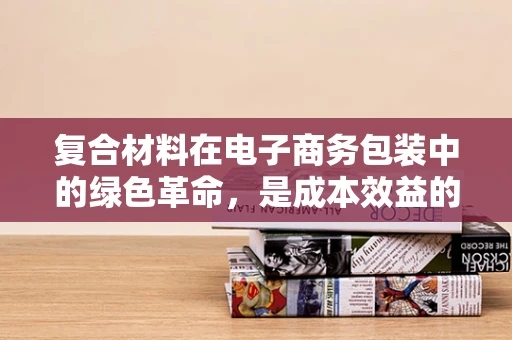复合材料在电子商务包装中的绿色革命，是成本效益的牺牲品，还是可持续发展的新宠？