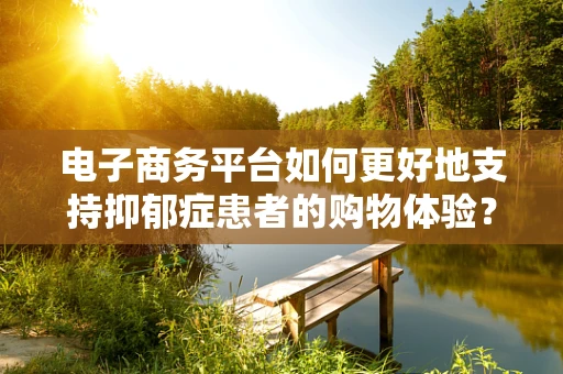 电子商务平台如何更好地支持抑郁症患者的购物体验？