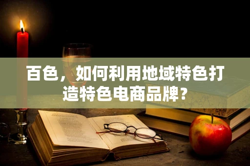 百色，如何利用地域特色打造特色电商品牌？