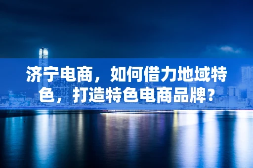 济宁电商，如何借力地域特色，打造特色电商品牌？