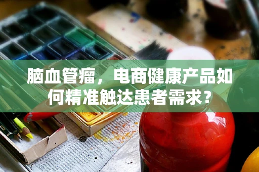 脑血管瘤，电商健康产品如何精准触达患者需求？