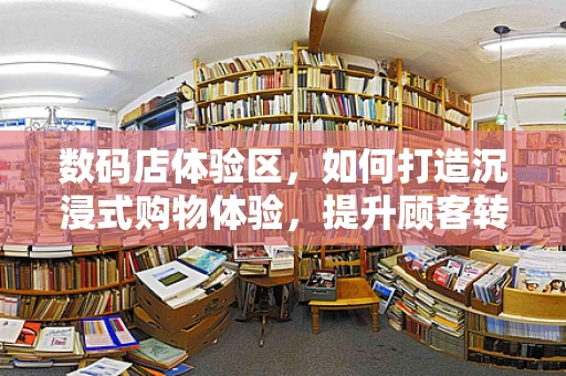 数码店体验区，如何打造沉浸式购物体验，提升顾客转化率？