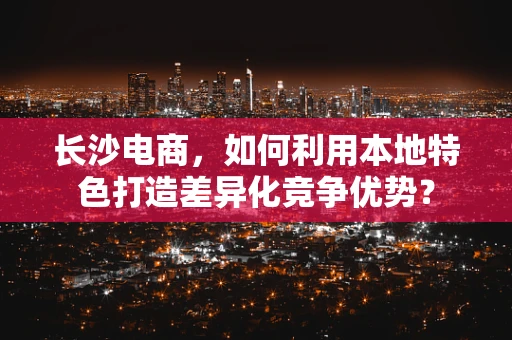 长沙电商，如何利用本地特色打造差异化竞争优势？