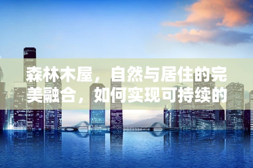 森林木屋，自然与居住的完美融合，如何实现可持续的生态居住？