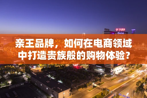 亲王品牌，如何在电商领域中打造贵族般的购物体验？
