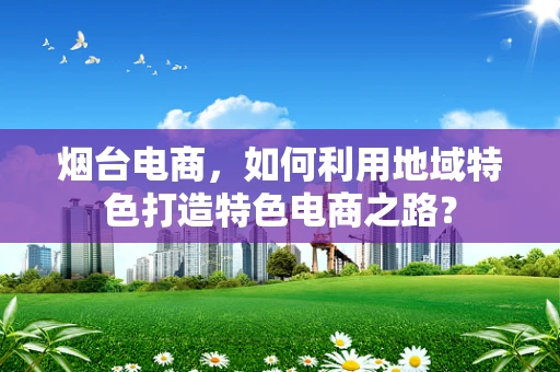 烟台电商，如何利用地域特色打造特色电商之路？