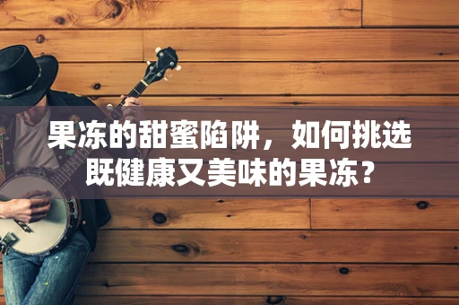 果冻的甜蜜陷阱，如何挑选既健康又美味的果冻？