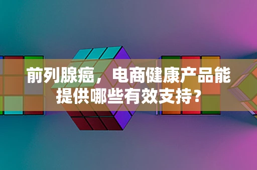 前列腺癌，电商健康产品能提供哪些有效支持？