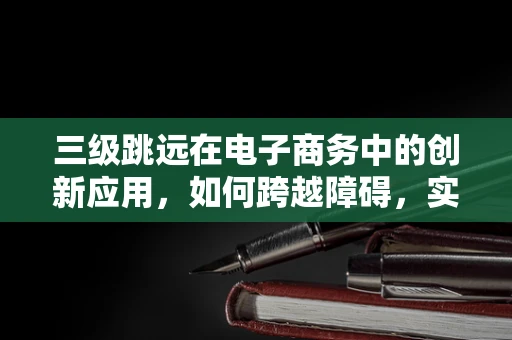 三级跳远在电子商务中的创新应用，如何跨越障碍，实现飞跃式增长？