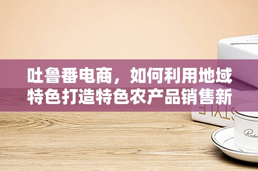 吐鲁番电商，如何利用地域特色打造特色农产品销售新模式？