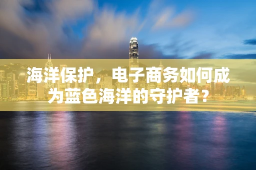 海洋保护，电子商务如何成为蓝色海洋的守护者？