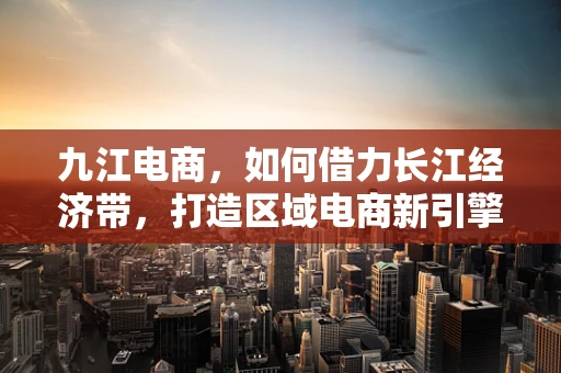 九江电商，如何借力长江经济带，打造区域电商新引擎？