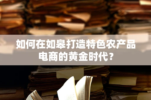 如何在如皋打造特色农产品电商的黄金时代？