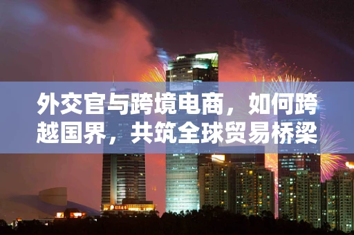外交官与跨境电商，如何跨越国界，共筑全球贸易桥梁？