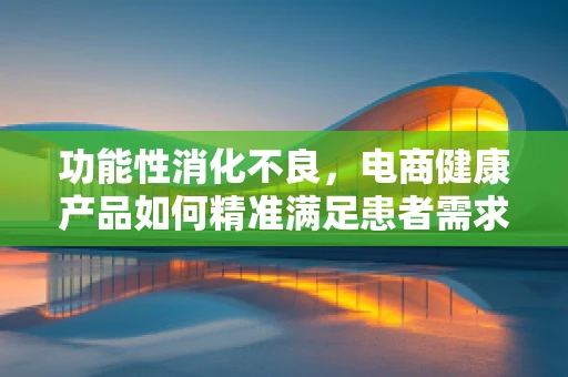功能性消化不良，电商健康产品如何精准满足患者需求？