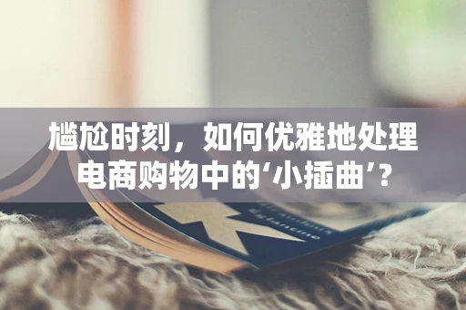 尴尬时刻，如何优雅地处理电商购物中的‘小插曲’？