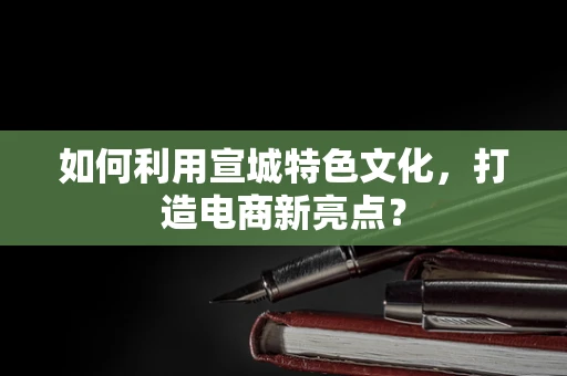 如何利用宣城特色文化，打造电商新亮点？